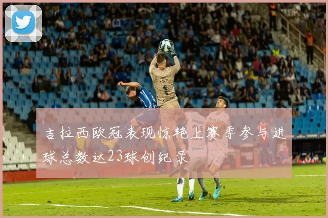 吉拉西欧冠表现惊艳上赛季参与进球总数达23球创纪录