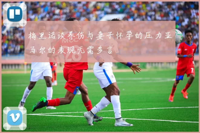 梅里诺谈养伤与妻子怀孕的压力亚马尔的表现无需多言