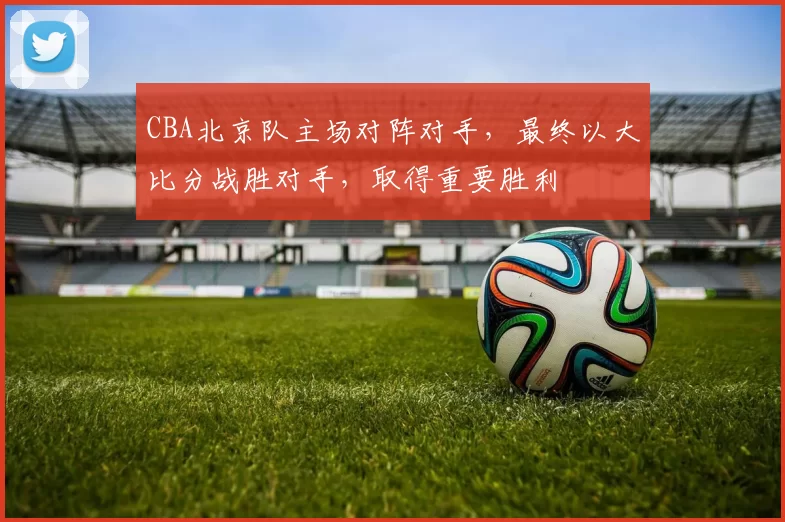 CBA北京队主场对阵对手,最终以大比分战胜对手,取得重要胜利
